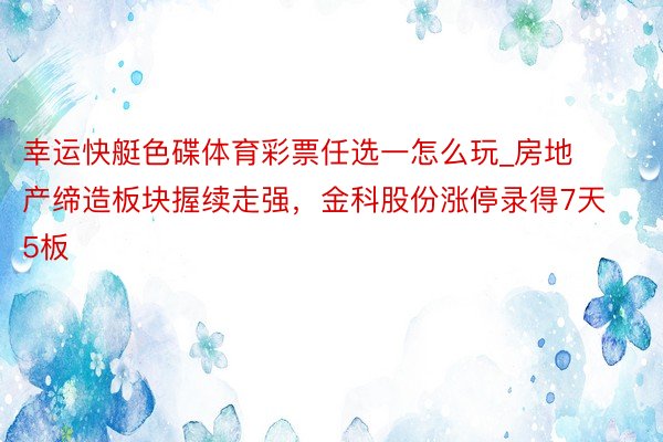 幸运快艇色碟体育彩票任选一怎么玩_房地产缔造板块握续走强，金科股份涨停录得7天5板