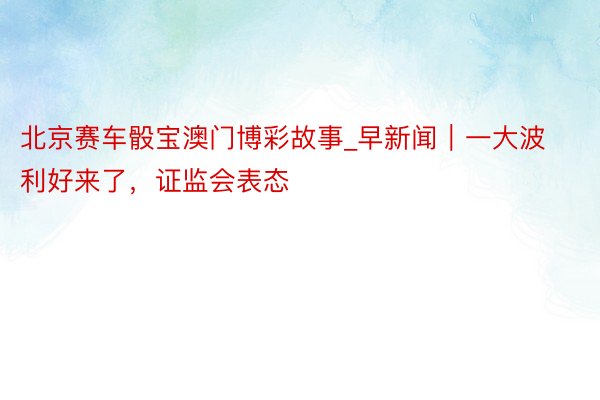 北京赛车骰宝澳门博彩故事_早新闻｜一大波利好来了，证监会表态