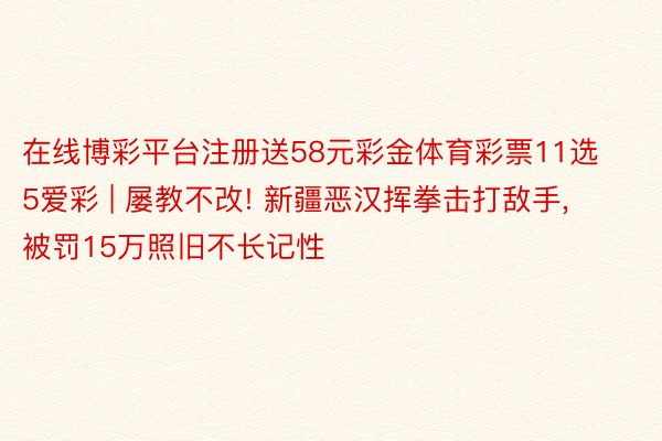 在线博彩平台注册送58元彩金体育彩票11选5爱彩 | 屡教不改! 新疆恶汉挥拳击打敌手, 被罚15万照旧不长记性