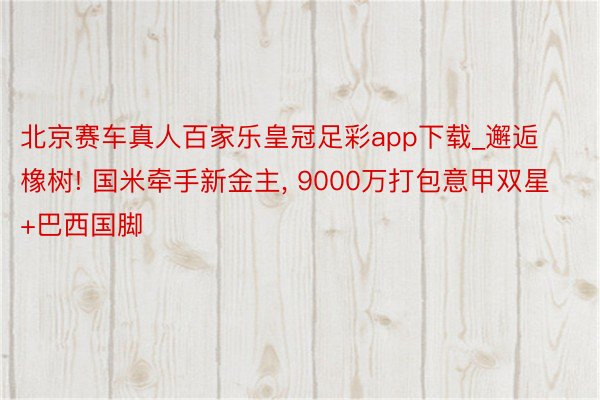 北京赛车真人百家乐皇冠足彩app下载_邂逅橡树! 国米牵手新金主, 9000万打包意甲双星+巴西国脚