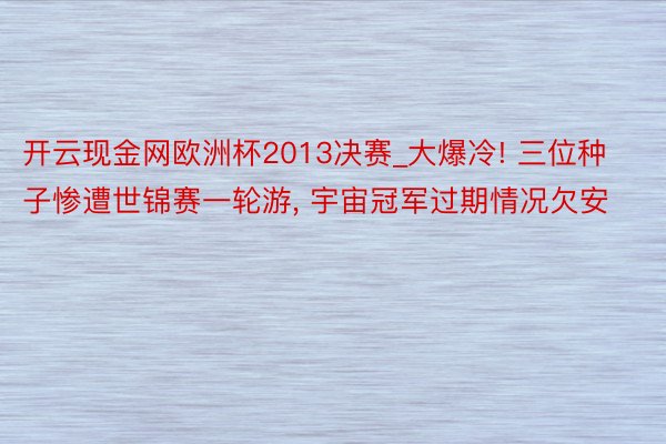 开云现金网欧洲杯2013决赛_大爆冷! 三位种子惨遭世锦赛一轮游, 宇宙冠军过期情况欠安
