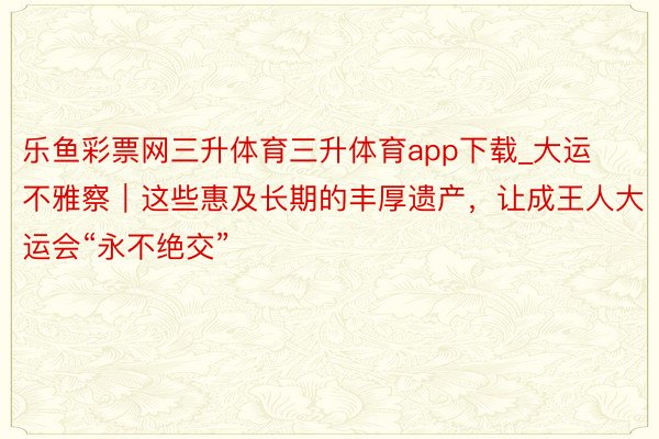 乐鱼彩票网三升体育三升体育app下载_大运不雅察｜这些惠及长期的丰厚遗产，让成王人大运会“永不绝交”