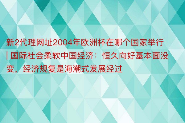 新2代理网址2004年欧洲杯在哪个国家举行 | 国际社会柔软中国经济：恒久向好基本面没变，经济规复是海潮式发展经过