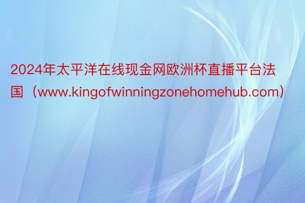 2024年太平洋在线现金网欧洲杯直播平台法国（www.kingofwinningzonehomehub.com）