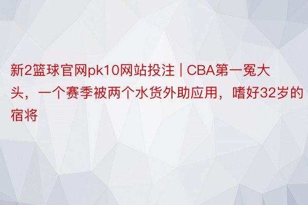 新2篮球官网pk10网站投注 | CBA第一冤大头，一个赛季被两个水货外助应用，嗜好32岁的宿将