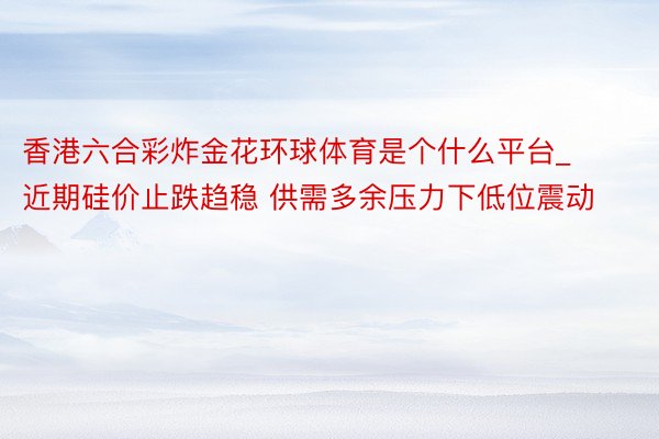 香港六合彩炸金花环球体育是个什么平台_近期硅价止跌趋稳 供需多余压力下低位震动