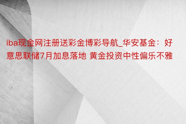 iba现金网注册送彩金博彩导航_华安基金：好意思联储7月加息落地 黄金投资中性偏乐不雅