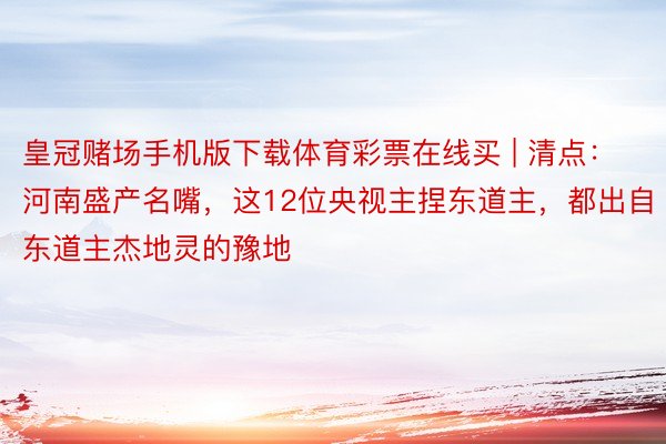 皇冠赌场手机版下载体育彩票在线买 | 清点：河南盛产名嘴，这12位央视主捏东道主，都出自东道主杰地灵的豫地