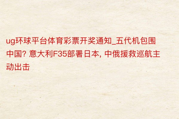ug环球平台体育彩票开奖通知_五代机包围中国? 意大利F35部署日本, 中俄援救巡航主动出击