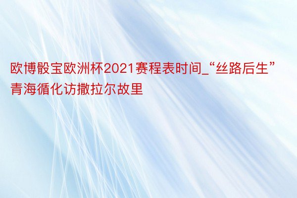 欧博骰宝欧洲杯2021赛程表时间_“丝路后生”青海循化访撒拉尔故里