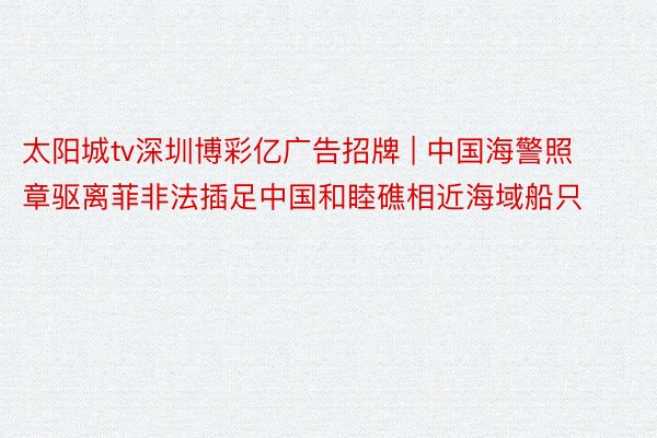太阳城tv深圳博彩亿广告招牌 | 中国海警照章驱离菲非法插足中国和睦礁相近海域船只