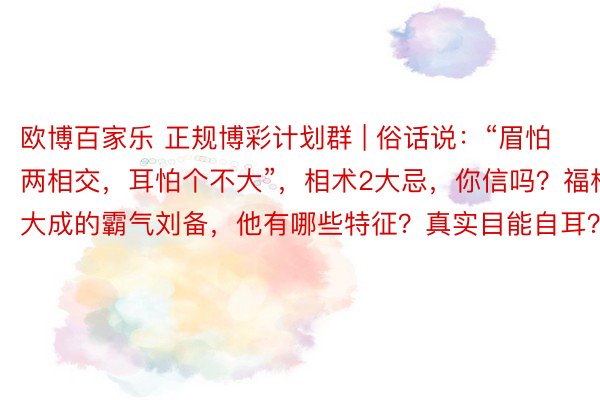 欧博百家乐 正规博彩计划群 | 俗话说：“眉怕两相交，耳怕个不大”，相术2大忌，你信吗？福相大成的霸气刘备，他有哪些特征？真实目能自耳？