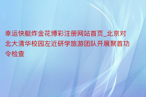 幸运快艇炸金花博彩注册网站首页_北京对北大清华校园左近研学旅游团队开展聚首功令检查
