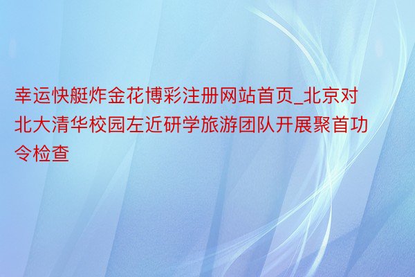 幸运快艇炸金花博彩注册网站首页_北京对北大清华校园左近研学旅游团队开展聚首功令检查