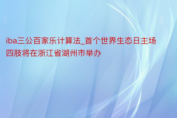 iba三公百家乐计算法_首个世界生态日主场四肢将在浙江省湖州市举办