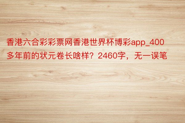 香港六合彩彩票网香港世界杯博彩app_400多年前的状元卷长啥样？2460字，无一误笔