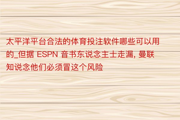 太平洋平台合法的体育投注软件哪些可以用的_但据 ESPN 音书东说念主士走漏, 曼联知说念他们必须冒这个风险
