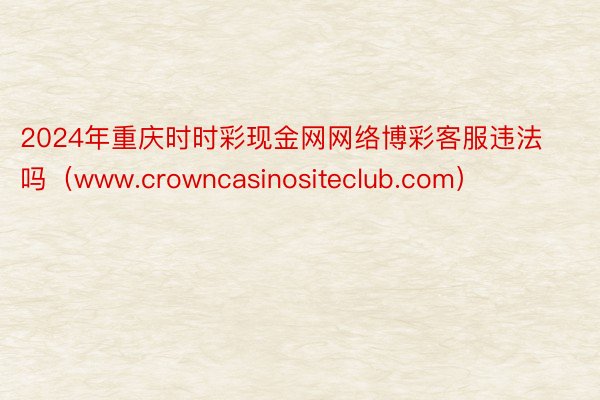 2024年重庆时时彩现金网网络博彩客服违法吗（www.crowncasinositeclub.com）