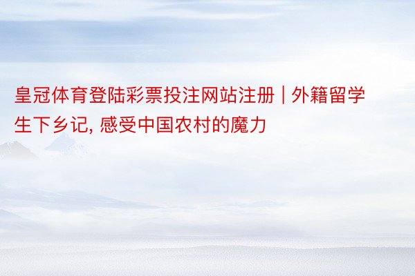 皇冠体育登陆彩票投注网站注册 | 外籍留学生下乡记, 感受中国农村的魔力