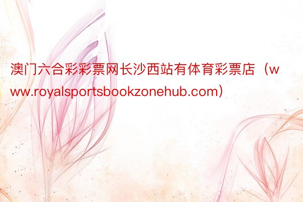 澳门六合彩彩票网长沙西站有体育彩票店（www.royalsportsbookzonehub.com）