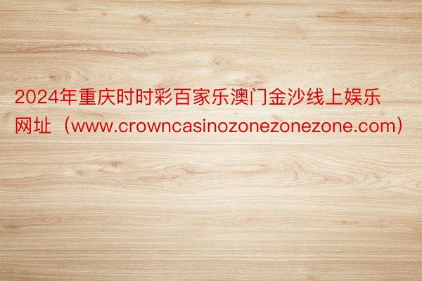2024年重庆时时彩百家乐澳门金沙线上娱乐网址（www.crowncasinozonezonezone.com）