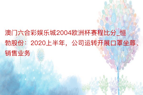 澳门六合彩娱乐城2004欧洲杯赛程比分_恒勃股份：2020上半年，公司运转开展口罩坐蓐、销售业务