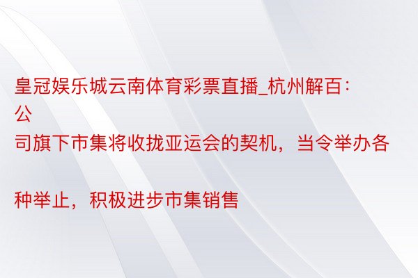 皇冠娱乐城云南体育彩票直播_杭州解百：
公司旗下市集将收拢亚运会的契机，当令举办各种举止，积极进步市集销售