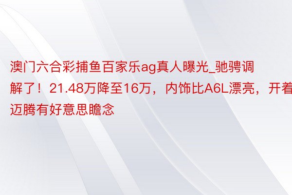 澳门六合彩捕鱼百家乐ag真人曝光_驰骋调解了！21.48万降至16万，内饰比A6L漂亮，开着比迈腾有好意思瞻念