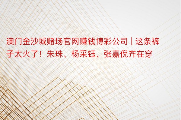 澳门金沙城赌场官网赚钱博彩公司 | 这条裤子太火了！朱珠、杨采钰、张嘉倪齐在穿