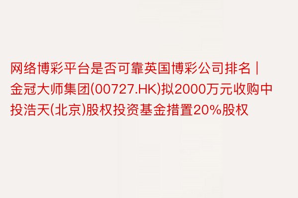 网络博彩平台是否可靠英国博彩公司排名 | 金冠大师集团(00727.HK)拟2000万元收购中投浩天(北京)股权投资基金措置20%股权