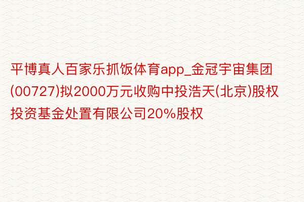 平博真人百家乐抓饭体育app_金冠宇宙集团(00727)拟2000万元收购中投浩天(北京)股权投资基金处置有限公司20%股权