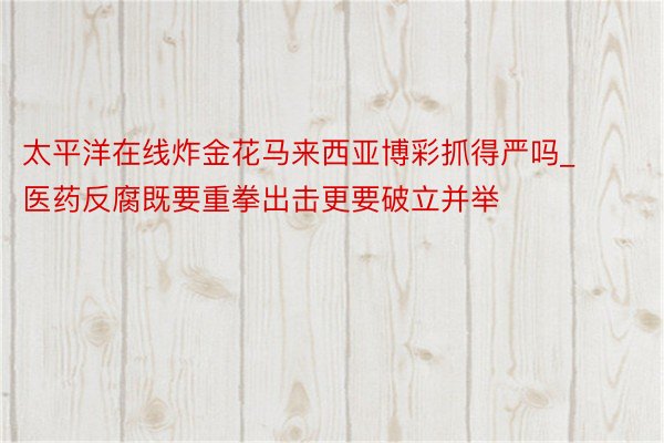 太平洋在线炸金花马来西亚博彩抓得严吗_医药反腐既要重拳出击更要破立并举
