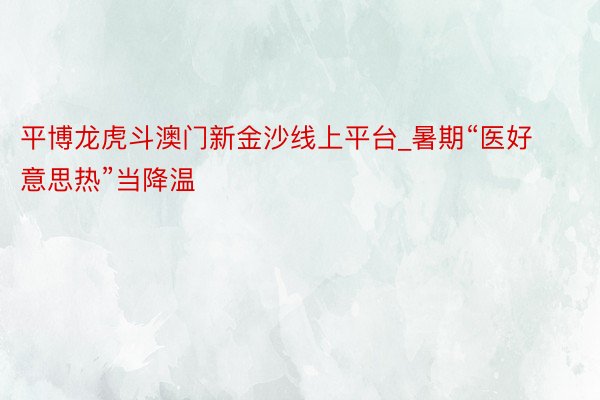 平博龙虎斗澳门新金沙线上平台_暑期“医好意思热”当降温