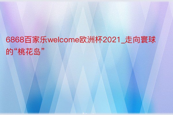 6868百家乐welcome欧洲杯2021_走向寰球的“桃花岛”