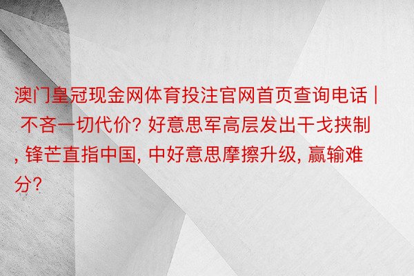 澳门皇冠现金网体育投注官网首页查询电话 | 不吝一切代价? 好意思军高层发出干戈挟制, 锋芒直指中国, 中好意思摩擦升级, 赢输难分?