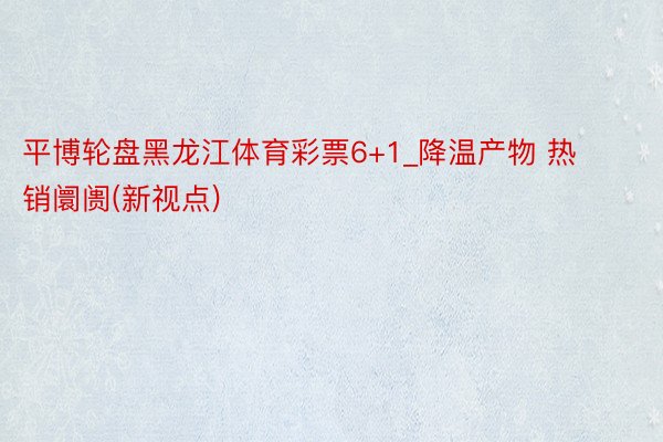 平博轮盘黑龙江体育彩票6+1_降温产物 热销阛阓(新视点)