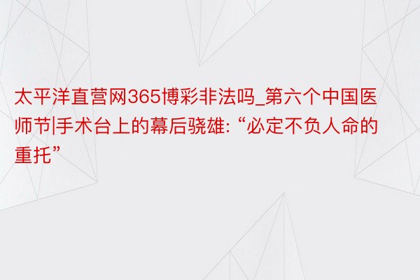 太平洋直营网365博彩非法吗_第六个中国医师节|手术台上的幕后骁雄: “必定不负人命的重托”