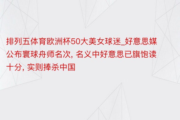 排列五体育欧洲杯50大美女球迷_好意思媒公布寰球舟师名次, 名义中好意思已旗饱读十分, 实则捧杀中国