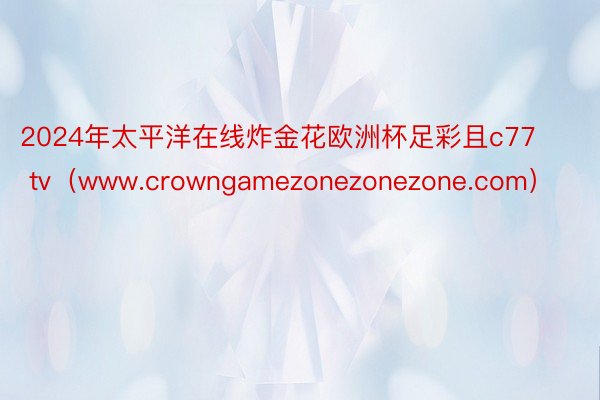 2024年太平洋在线炸金花欧洲杯足彩且c77 tv（www.crowngamezonezonezone.com）
