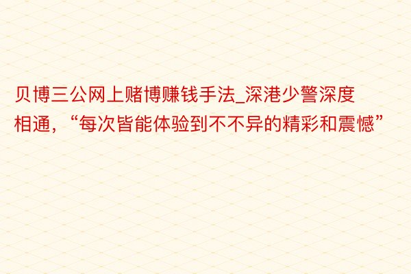 贝博三公网上赌博赚钱手法_深港少警深度相通，“每次皆能体验到不不异的精彩和震憾”