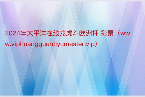 2024年太平洋在线龙虎斗欧洲杯 彩票（www.viphuangguantiyumaster.vip）