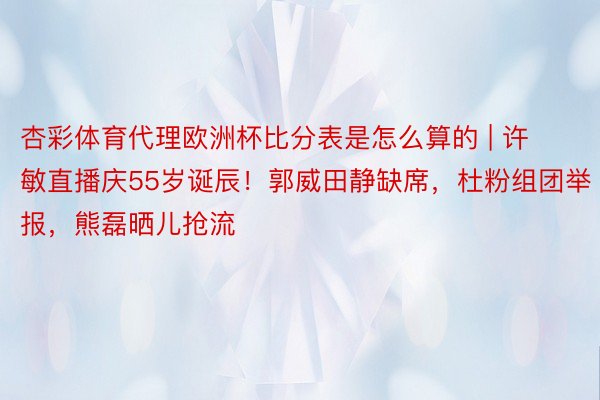 杏彩体育代理欧洲杯比分表是怎么算的 | 许敏直播庆55岁诞辰！郭威田静缺席，杜粉组团举报，熊磊晒儿抢流