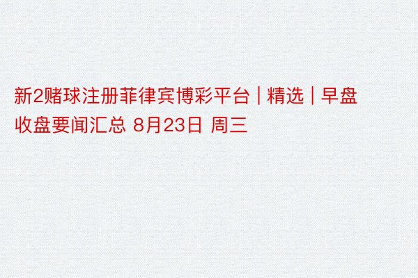新2赌球注册菲律宾博彩平台 | 精选 | 早盘收盘要闻汇总 8月23日 周三