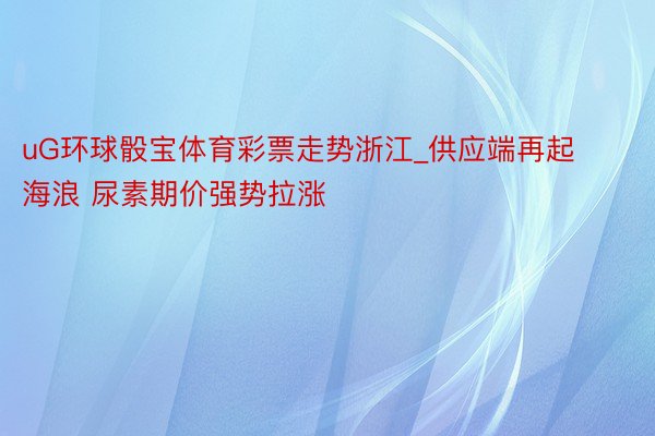 uG环球骰宝体育彩票走势浙江_供应端再起海浪 尿素期价强势拉涨