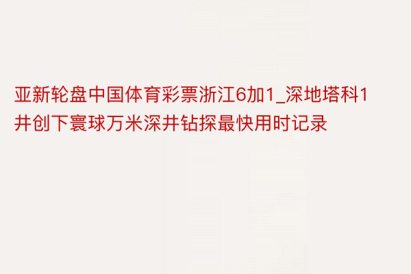 亚新轮盘中国体育彩票浙江6加1_深地塔科1井创下寰球万米深井钻探最快用时记录