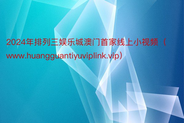 2024年排列三娱乐城澳门首家线上小视频（www.huangguantiyuviplink.vip）