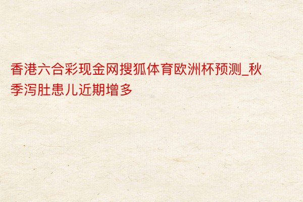 香港六合彩现金网搜狐体育欧洲杯预测_秋季泻肚患儿近期增多
