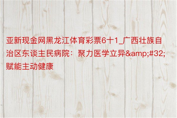 亚新现金网黑龙江体育彩票6十1_广西壮族自治区东谈主民病院：聚力医学立异&#32;赋能主动健康