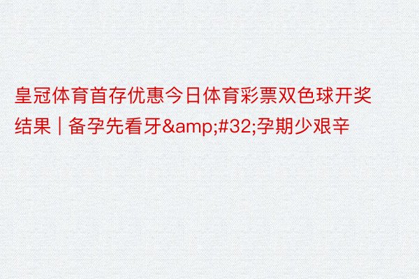 皇冠体育首存优惠今日体育彩票双色球开奖结果 | 备孕先看牙&#32;孕期少艰辛