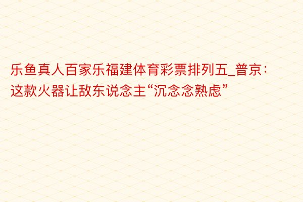 乐鱼真人百家乐福建体育彩票排列五_普京：这款火器让敌东说念主“沉念念熟虑”
